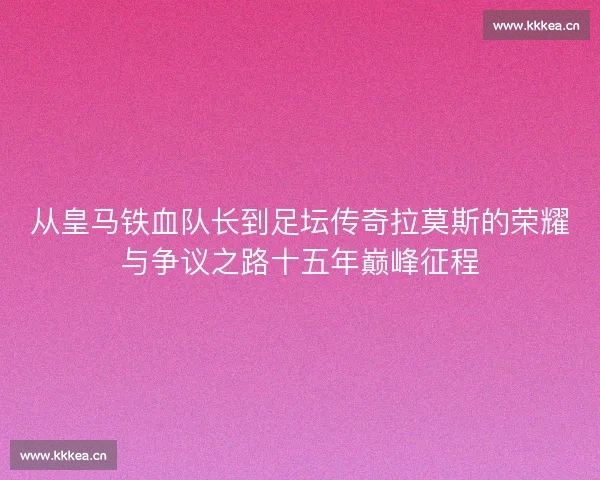 从皇马铁血队长到足坛传奇拉莫斯的荣耀与争议之路十五年巅峰征程